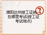 濮阳达州焊工证统一在哪里考试(焊工证考试地点)
