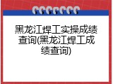 黑龙江焊工实操成绩查询(黑龙江焊工成绩查询)