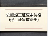 安顺焊工证复审价格(焊工证复审费用)