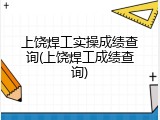 上饶焊工实操成绩查询(上饶焊工成绩查询)