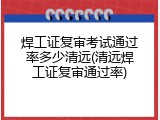焊工证复审考试通过率多少清远(清远焊工证复审通过率)