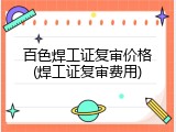 百色焊工证复审价格(焊工证复审费用)