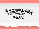 烟台达州焊工证统一在哪里考试(焊工证考试地点)