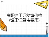 庆阳焊工证复审价格(焊工证复审费用)