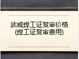 武威焊工证复审价格(焊工证复审费用)