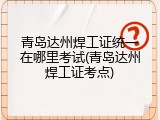 青岛达州焊工证统一在哪里考试(青岛达州焊工证考点)