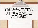 呼和浩特焊工证报名入口官网查询(焊工证报名官网)