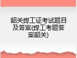 韶关焊工证考试题目及答案(焊工考题答案韶关)