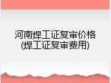 河南焊工证复审价格(焊工证复审费用)