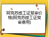 阿克苏焊工证复审价格(阿克苏焊工证复审费用)