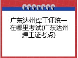 广东达州焊工证统一在哪里考试(广东达州焊工证考点)