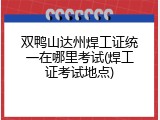 双鸭山达州焊工证统一在哪里考试(焊工证考试地点)
