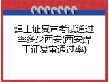 焊工证复审考试通过率多少西安(西安焊工证复审通过率)