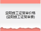 益阳焊工证复审价格(益阳焊工证复审费)