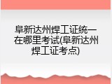 阜新达州焊工证统一在哪里考试(阜新达州焊工证考点)