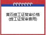 黄石焊工证复审价格(焊工证复审费用)