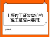 十堰焊工证复审价格(焊工证复审费用)