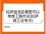 拉萨盘龙区哪里可以考焊工操作证(拉萨焊工证考点)