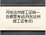 丹东达州焊工证统一在哪里考试(丹东达州焊工证考点)