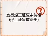 宜昌焊工证复审价格(焊工证复审费用)