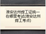 淮安达州焊工证统一在哪里考试(淮安达州焊工考点)