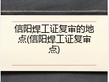 信阳焊工证复审的地点(信阳焊工证复审点)