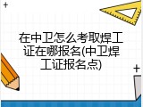 在中卫怎么考取焊工证在哪报名(中卫焊工证报名点)