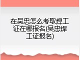 在吴忠怎么考取焊工证在哪报名(吴忠焊工证报名)