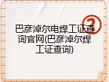 巴彦淖尔电焊工证查询官网(巴彦淖尔焊工证查询)