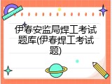 伊春安监局焊工考试题库(伊春焊工考试题)