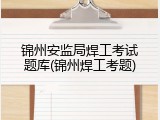 锦州安监局焊工考试题库(锦州焊工考题)