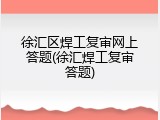 徐汇区焊工复审网上答题(徐汇焊工复审答题)