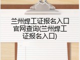 兰州焊工证报名入口官网查询(兰州焊工证报名入口)