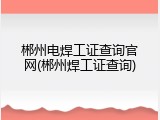 郴州电焊工证查询官网(郴州焊工证查询)