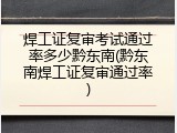 焊工证复审考试通过率多少黔东南(黔东南焊工证复审通过率)