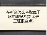在新余怎么考取焊工证在哪报名(新余焊工证报名点)