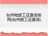 台州电焊工证查询官网(台州焊工证查询)