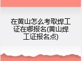 在黄山怎么考取焊工证在哪报名(黄山焊工证报名点)