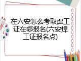 在六安怎么考取焊工证在哪报名(六安焊工证报名点)