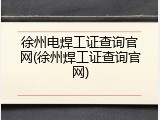 徐州电焊工证查询官网(徐州焊工证查询官网)