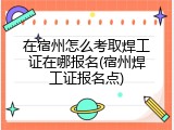 在宿州怎么考取焊工证在哪报名(宿州焊工证报名点)