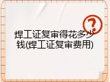 焊工证复审得花多少钱(焊工证复审费用)