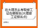 在大理怎么考取焊工证在哪报名(大理焊工证报名点)