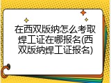 在西双版纳怎么考取焊工证在哪报名(西双版纳焊工证报名)