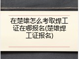 在楚雄怎么考取焊工证在哪报名(楚雄焊工证报名)