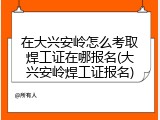 在大兴安岭怎么考取焊工证在哪报名(大兴安岭焊工证报名)