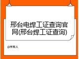 邢台电焊工证查询官网(邢台焊工证查询)