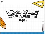 东莞安监局焊工证考试题库(东莞焊工证考题)