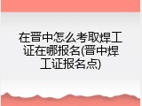 在晋中怎么考取焊工证在哪报名(晋中焊工证报名点)