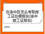 在渝中区怎么考取焊工证在哪报名(渝中焊工证报名)